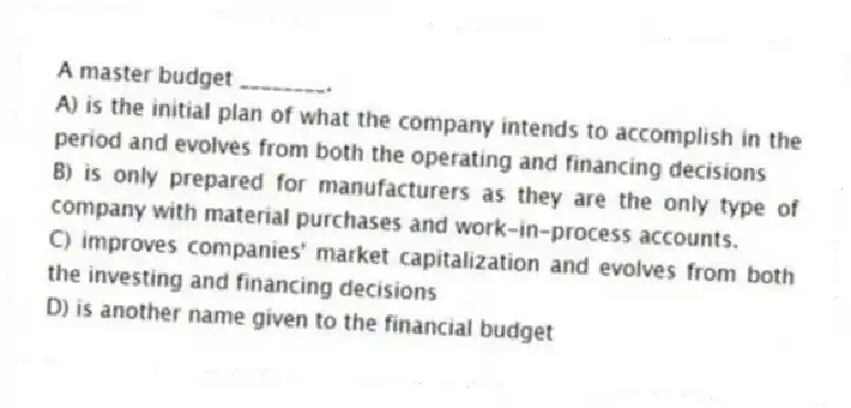 A master budget ________.
A) is the initial plan of what the company intends to accomplish in the period and evolves from both the operating and financing decisions
B) is only prepared for manufacturers as they are the only type of company with material purchases and work-in-process accounts.
C) improves companies' market capitalization and evolves from both the investing and financing decisions
D) is another name given to the financial budget