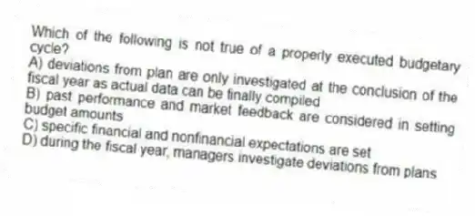 Which of the following is not true of a properly executed budgetary cycle?
A) deviations from plan are only investigated at the conclusion of the fiscal year as actual data can be finally compiled
B) past performance and market feedback are considered in setting budget amounts
C) specific financial and nonfinancial expectations are set
D) during the fiscal year, managers investigate deviations from plans