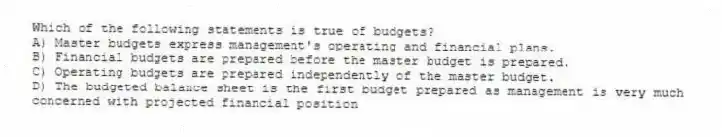 Which of the following statements is true of budgets?
A) Master budgets express management's operating and financial plans.
B) Financial budgets are prepared before the master budget is prepared.
C) Operating budgets are prepared independently of the master budget.
D) The budgeted balance sheet is the first budget prepared as management is very much concerned with projected financial position