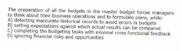 The preparation of all the budgets in the master budget forces managers to think about their business operations and to formulate plans, while:
A) detecting inaccurate historical records to avoid errors in budgets
B) setting expectations against which actual results can be compared
C) completing the budgeting tasks with minimal cross functional feedback
D) ignoring financial risks and opportunities