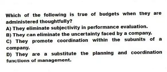 Which of the following is true of budgets when they are administered thoughtfully?
A) They eliminate subjectivity in performance evaluation.
B) They can eliminate the uncertainty faced by a company.
C) They promote coordination within the subunits of a company.
D) They are a substitute the planning and coordination functions of management.