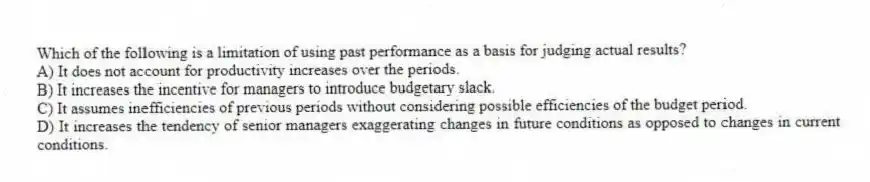 Which of the following is a limitation of using past performance as a basis for judging actual results?
A) It does not account for productivity increases over the periods.
B) It increases the incentive for managers to introduce budgetary slack.
C) It assumes inefficiencies of previous periods without considering possible efficiencies of the budget period.
D) It increases the tendency of senior managers exaggerating changes in future conditions as opposed to changes in current conditions.