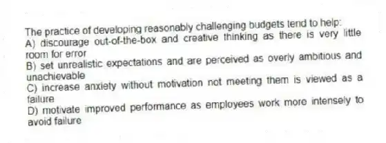 The practice of developing reasonably challenging budgets tend to help:
A) discourage out-of-the-box and creative thinking as there is very little room for error
B) set unrealistic expectations and are perceived as overly ambitious and unachievable
C) increase anxiety without motivation not meeting them is viewed as a failure
D) motivate improved performance as employees work more intensely to avoid failure