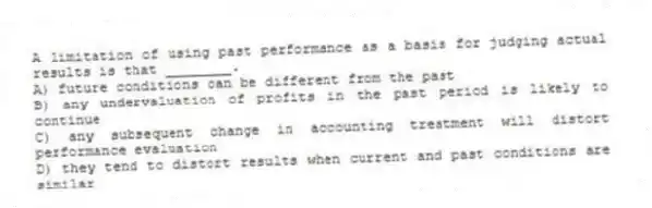 A limitation of using past performance as a basis for judging actual results is that ________.
A) future conditions can be different from the past
B) any undervaluation of profits in the past period is likely to continue
C) any subsequent change in accounting treatment will distort performance evaluation
D) they tend to distort results when current and past conditions are similar