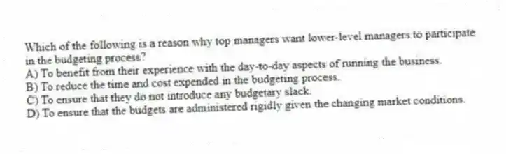 Which of the following is a reason why top managers want lower-level managers to participate in the budgeting process?
A) To benefit from their experience with the day-to-day aspects of running the business.
B) To reduce the time and cost expended in the budgeting process.
C) To ensure that they do not introduce any budgetary slack.
D) To ensure that the budgets are administered rigidly given the changing market conditions.