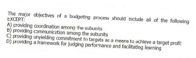 The major objectives of a budgeting process should include all of the following EXCEPT:
A) providing coordination among the subunits
B) providing communication among the subunits
C) providing unyielding commitment to targets as a means to achieve a target profit
D) providing a framework for judging performance and facilitating learning