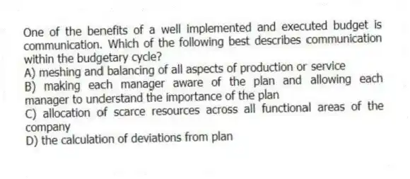 One of the benefits of a well implemented and executed budget is communication. Which of the following best describes communication within the budgetary cycle?
A) meshing and balancing of all aspects of production or service
B) making each manager aware of the plan and allowing each manager to understand the importance of the plan
C) allocation of scarce resources across all functional areas of the company
D) the calculation of deviations from plan