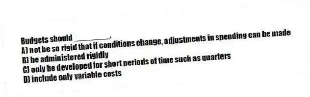 Budgets should ________.
A) not be so rigid that if conditions change, adjustments in spending can be made
B) be administered rigidly
C) only be developed for short periods of time such as quarters
D) include only variable costs