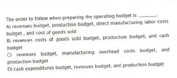 The order to follow when preparing the operating budget is ________.
A) revenues budget, production budget, direct manufacturing labor costs budget , and cost of goods sold
B) revenues costs of goods sold budget, production budget, and cash budget
C) revenues budget, manufacturing overhead costs budget, and production budget
D) cash expenditures budget, revenues budget, and production budget
