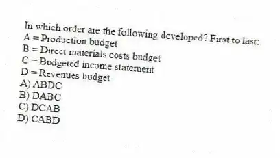 In which order are the following developed? First to last:
A = Production budget
B = Direct materials costs budget
C = Budgeted income statement
D = Revenues budget
A) ABDC
B) DABC
C) DCAB
D) CABD