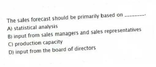The sales forecast should be primarily based on ________.
A) statistical analysis
B) input from sales managers and sales representatives
C) production capacity
D) input from the board of directors