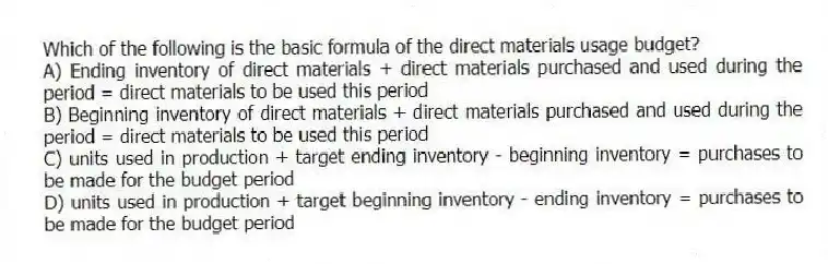 Which of the following is the basic formula of the direct materials usage budget?
A) Ending inventory of direct materials + direct materials purchased and used during the period = direct materials to be used this period
B) Beginning inventory of direct materials + direct materials purchased and used during the period = direct materials to be used this period
C) units used in production + target ending inventory - beginning inventory = purchases to be made for the budget period
D) units used in production + target beginning inventory - ending inventory = purchases to be made for the budget period