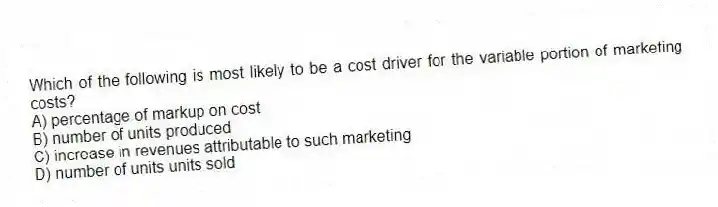 Which of the following is most likely to be a cost driver for the variable portion of marketing costs?
A) percentage of markup on cost
B) number of units produced
C) increase in revenues attributable to such marketing
D) number of units units sold