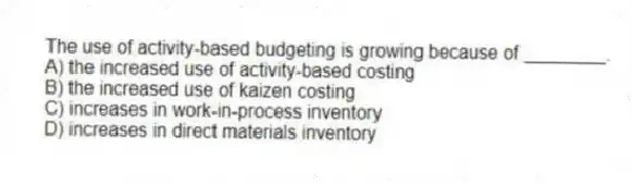 The use of activity-based budgeting is growing because of ________.
A) the increased use of activity-based costing
B) the increased use of kaizen costing
C) increases in work-in-process inventory
D) increases in direct materials inventory