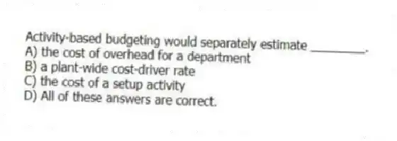 Activity-based budgeting would separately estimate ________.
A) the cost of overhead for a department
B) a plant-wide cost-driver rate
C) the cost of a setup activity
D) All of these answers are correct.