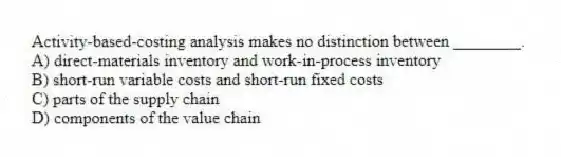 Activity-based-costing analysis makes no distinction between ________.
A) direct-materials inventory and work-in-process inventory
B) short-run variable costs and short-run fixed costs
C) parts of the supply chain
D) components of the value chain