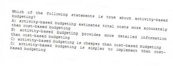 Which of the following statements is true about activity-based budgeting?
A) activity-based budgeting estimates total costs more accurately than cost-based budgeting
B) activity-based budgeting provides more detailed information than cost-based budgeting
C) activity-based budgeting is cheaper than cost-based budgeting
D) activity-based budgeting is simpler to implement than cost-based budgeting