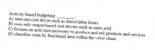 Activity-based budgeting ________.
A) uses one cost driver such as direct labor-hours
B) uses only output-based cost drivers such as units sold
C) focuses on activities necessary to produce and sell products and services
D) classifies costs by functional area within the value chain