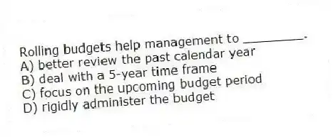 Rolling budgets help management to ________.
A) better review the past calendar year
B) deal with a 5-year time frame
C) focus on the upcoming budget period
D) rigidly administer the budget