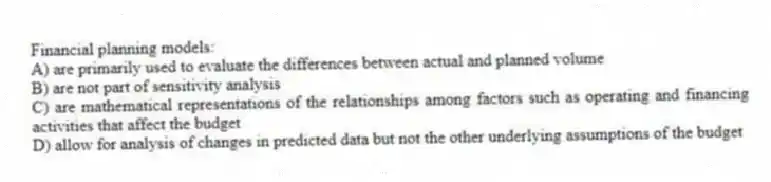 Financial planning models:
A) are primarily used to evaluate the differences between actual and planned volume
B) are not part of sensitivity analysis
C) are mathematical representations of the relationships among factors such as operating and financing activities that affect the budget
D) allow for analysis of changes in predicted data but not the other underlying assumptions of the budget