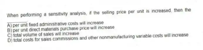 When performing a sensitivity analysis, if the selling price per unit is increased, then the ________.
A) per unit fixed administrative costs will increase
B) per unit direct materials purchase price will increase
C) total volume of sales will increase
D) total costs for sales commissions and other nonmanufacturing variable costs will increase