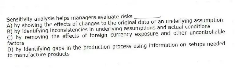 Sensitivity analysis helps managers evaluate risks ________.
A) by showing the effects of changes to the original data or an underlying assumption
B) by identifying inconsistencies in underlying assumptions and actual conditions
C) by removing the effects of foreign currency exposure and other uncontrollable factors
D) by identifying gaps in the production process using information on setups needed to manufacture products
