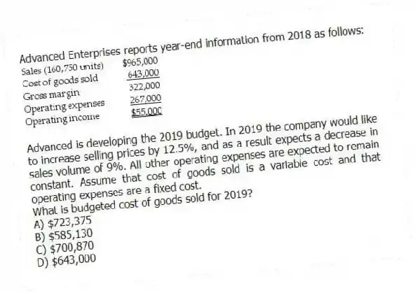 Advanced Enterprises reports year-end information from 2018 as follows:
Advanced is developing the 2019 budget. In 2019 the company would like to increase selling prices by 12.5%, and as a result expects a decrease in sales volume of 9%. All other operating expenses are expected to remain constant. Assume that cost of goods sold is a variable cost and that operating expenses are a fixed cost.
What is budgeted cost of goods sold for 2019?
A) $723,375
B) $585,130
C) $700,870
D) $643,000