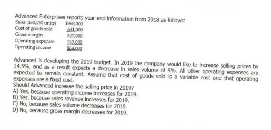 Advanced Enterprises reports year-end information from 2018 as follows:
Advanced is developing the 2019 budget. In 2019 the company would like to increase selling prices by 14.5%, and as a result expects a decrease in sales volume of 9%. All other operating expenses are expected to remain constant. Assume that cost of goods sold is a variable cost and that operating expenses are a fixed cost.
Should Advanced increase the selling price in 2019?
A) Yes, because operating income increases for 2019.
B) Yes, because sales revenue increases for 2019.
C) No, because sales volume decreases for 2019.
D) No, because gross margin decreases for 2019.