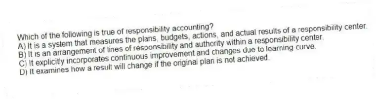 Which of the following is true of responsibility accounting?
A) It is a system that measures the plans, budgets, actions, and actual results of a responsibility center.
B) It is an arrangement of lines of responsibility and authority within a responsibility center.
C) It explicitly incorporates continuous improvement and changes due to learning curve.
D) It examines how a result will change if the original plan is not achieved.