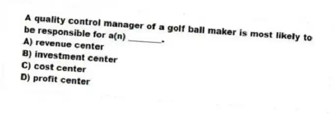 A quality control manager of a golf ball maker is most likely to be responsible for a(n) ________.
A) revenue center
B) investment center
C) cost center
D) profit center