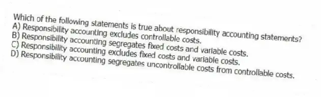 Which of the following statements is true about responsibility accounting statements?
A) Responsibility accounting excludes controllable costs.
B) Responsibility accounting segregates fixed costs and variable costs.
C) Responsibility accounting excludes fixed costs and variable costs.
D) Responsibility accounting segregates uncontrollable costs from controllable costs.