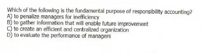 Which of the following is the fundamental purpose of responsibility accounting?
A) to penalize managers for inefficiency
B) to gather information that will enable future improvement
C) to create an efficient and centralized organization
D) to evaluate the performance of managers