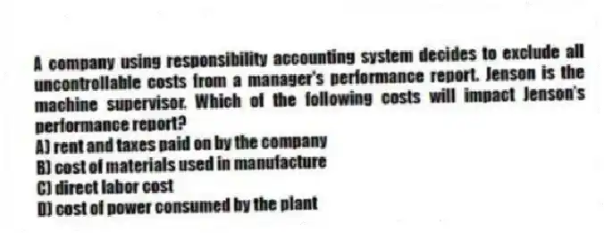 A company using responsibility accounting system decides to exclude all uncontrollable costs from a manager's performance report. Jenson is the machine supervisor. Which of the following costs will impact Jenson's performance report?
A) rent and taxes paid on by the company
B) cost of materials used in manufacture
C) direct labor cost
D) cost of power consumed by the plant