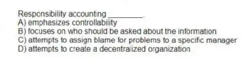 Responsibility accounting ________.
A) emphasizes controllability
B) focuses on who should be asked about the information
C) attempts to assign blame for problems to a specific manager
D) attempts to create a decentralized organization