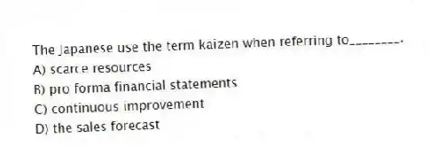 The Japanese use the term kaizen when referring to________.
A) scarce resources
B) pro forma financial statements
C) continuous improvement
D) the sales forecast