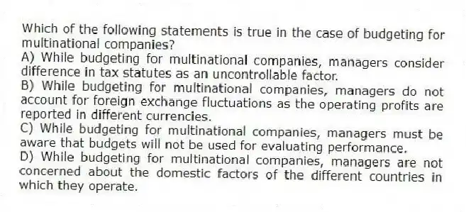 Which of the following statements is true in the case of budgeting for multinational companies?
A) While budgeting for multinational companies, managers consider difference in tax statutes as an uncontrollable factor.
B) While budgeting for multinational companies, managers do not account for foreign exchange fluctuations as the operating profits are reported in different currencies.
C) While budgeting for multinational companies, managers must be aware that budgets will not be used for evaluating performance.
D) While budgeting for multinational companies, managers are not concerned about the domestic factors of the different countries in which they operate.