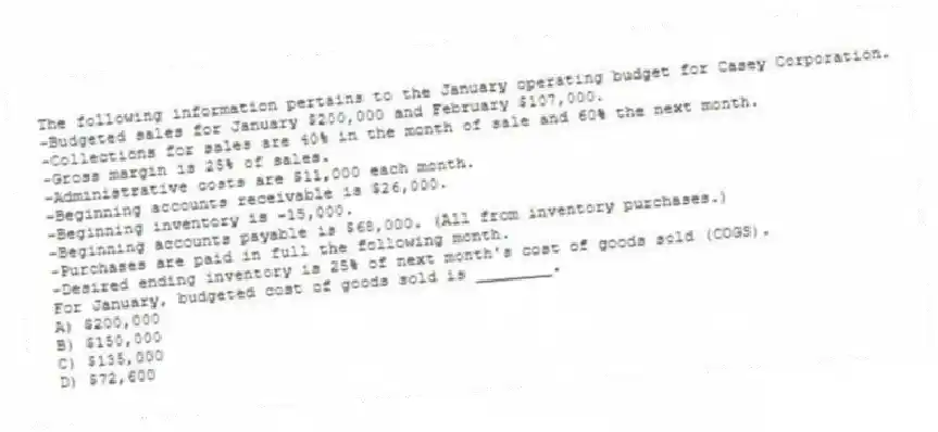 The following information pertains to the January operating budget for Casey Corporation.
-Budgeted sales for January $200,000 and February $107,000.
-Collections for sales are 40% in the month of sale and 60% the next month.
-Gross margin is 25% of sales.
-Administrative costs are $11,000 each month.
-Beginning accounts receivable is $26,000.
-Beginning inventory is -15,000.
-Beginning accounts payable is $68,000. (All from inventory purchases.)
-Purchases are paid in full the following month.
-Desired ending inventory is 25% of next month's cost of goods sold (COGS).
For January, budgeted cost of goods sold is ________.
A) $200,000
B) $150,000
C) $135,000
D) $72,600