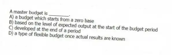 A master budget is ________.
A) a budget which starts from a zero base
B) based on the level of expected output at the start of the budget period
C) developed at the end of a period
D) a type of flexible budget once actual results are known