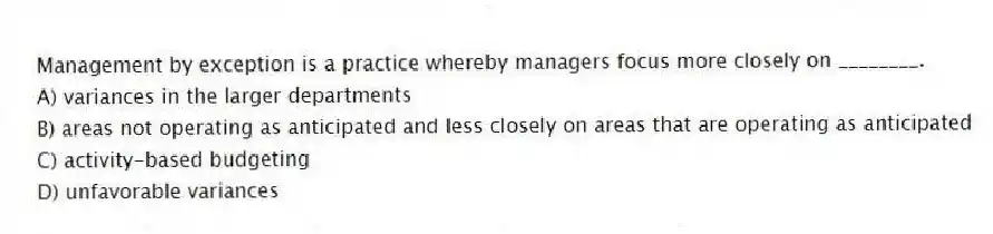 Management by exception is a practice whereby managers focus more closely on ________.
A) variances in the larger departments
B) areas not operating as anticipated and less closely on areas that are operating as anticipated
C) activity-based budgeting
D) unfavorable variances
