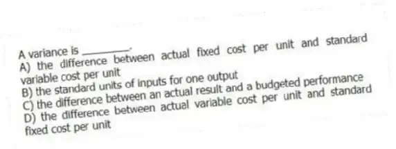 A variance is ________.
A) the difference between actual fixed cost per unit and standard variable cost per unit
B) the standard units of inputs for one output
C) the difference between an actual result and a budgeted performance
D) the difference between actual variable cost per unit and standard fixed cost per unit
