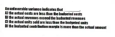 An unfavorable variance indicates that ________.
A) the actual costs are less than the budgeted costs
B) the actual revenues exceed the budgeted revenues
C) the actual units sold are less than the budgeted units
D) the budgeted contribution margin is more than the actual amount