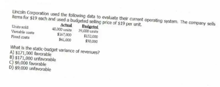 Lincoln Corporation used the following data to evaluate their current operating system. The company sells items for $19 each and used a budgeted selling price of $19 per unit.
What is the static-budget variance of revenues?
A) $171,000 favorable
B) $171,000 unfavorable
C) $6,000 favorable
D) $9,000 unfavorable