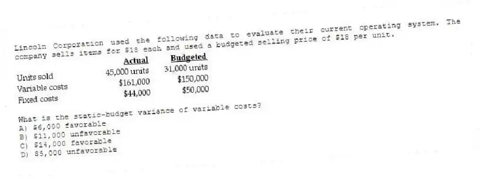 Lincoln Corporation used the following data to evaluate their current operating system. The company sells items for $18 each and used a budgeted selling price of $18 per unit.

What is the static-budget variance of variable costs?
A) $6,000 favorable 
B) $11,000 unfavorable 
C) $14,000 favorable 
D) $5,000 unfavorable
