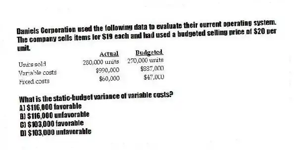 Daniels Corporation used the following data to evaluate their current operating system. The company sells items for $19 each and had used a budgeted selling price of $20 per unit.
What is the static-budget variance of variable costs?
A) $116,000 favorable
B) $116,000 unfavorable
C) $103,000 favorable
D) $103,000 unfavorable