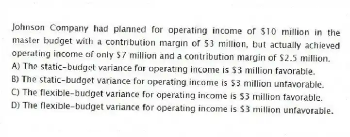 Johnson Company had planned for operating income of $10 million in the master budget with a contribution margin of $3 million, but actually achieved operating income of only $7 million and a contribution margin of $2.5 million.
A) The static-budget variance for operating income is $3 million favorable.
B) The static-budget variance for operating income is $3 million unfavorable.
C) The flexible-budget variance for operating income is $3 million favorable.
D) The flexible-budget variance for operating income is $3 million unfavorable.
