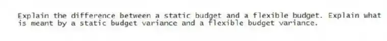 Explain the difference between a static budget and a flexible budget. Explain what is meant by a static budget variance and a flexible budget variance.