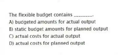 The flexible budget contains ________.
A) budgeted amounts for actual output
B) static budget amounts for planned output
C) actual costs for actual output
D) actual costs for planned output