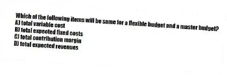 Which of the following items will be same for a flexible budget and a master budget?
A) total variable cost
B) total expected fixed costs
C) total contribution margin
D) total expected revenues