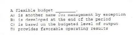 A flexible budget ________.
A) is another name for management by exception
B) is developed at the end of the period
C) is based on the budgeted level of output
D) provides favorable operating results