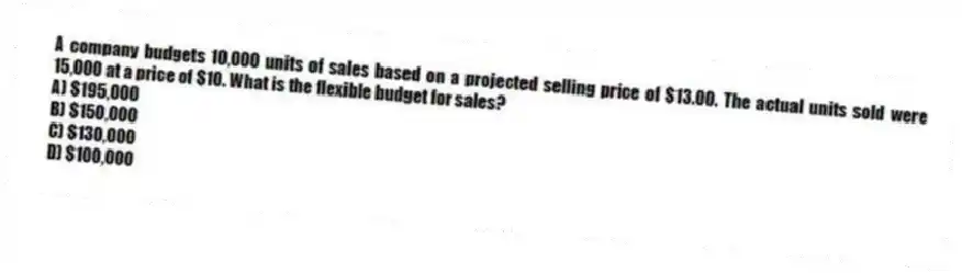 A company budgets 10,000 units of sales based on a projected selling price of $13.00. The actual units sold were 15,000 at a price of $10. What is the flexible budget for sales?
A) $195,000
B) $150,000
C) $130,000
D) $100,000